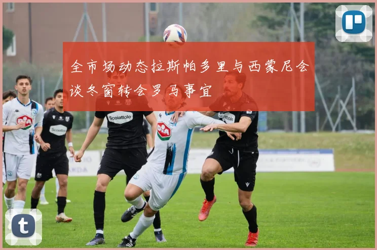 全市场动态拉斯帕多里与西蒙尼会谈冬窗转会罗马事宜