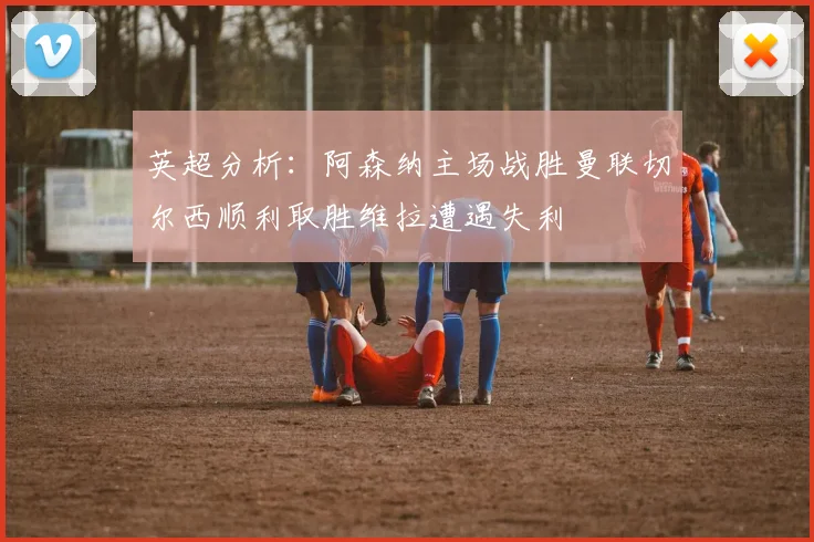英超分析：阿森纳主场战胜曼联切尔西顺利取胜维拉遭遇失利