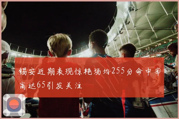 锡安近期表现惊艳场均255分命中率高达65引发关注