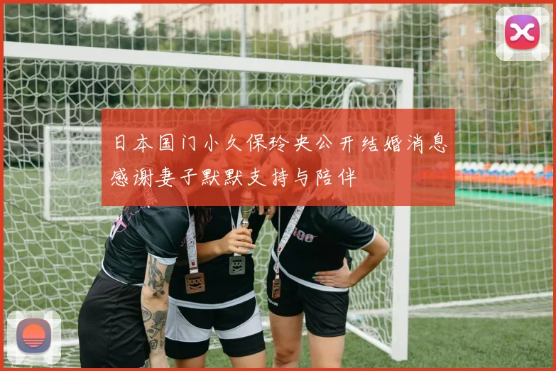 日本国门小久保玲央公开结婚消息感谢妻子默默支持与陪伴