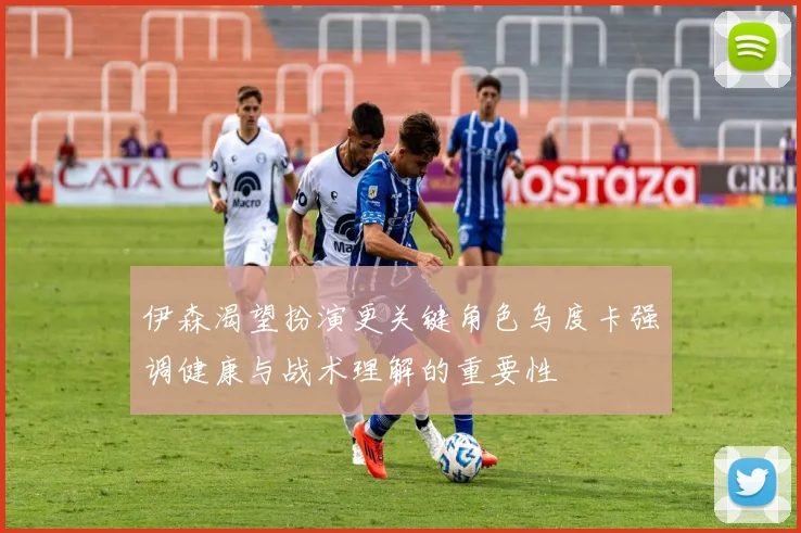 伊森渴望扮演更关键角色乌度卡强调健康与战术理解的重要性