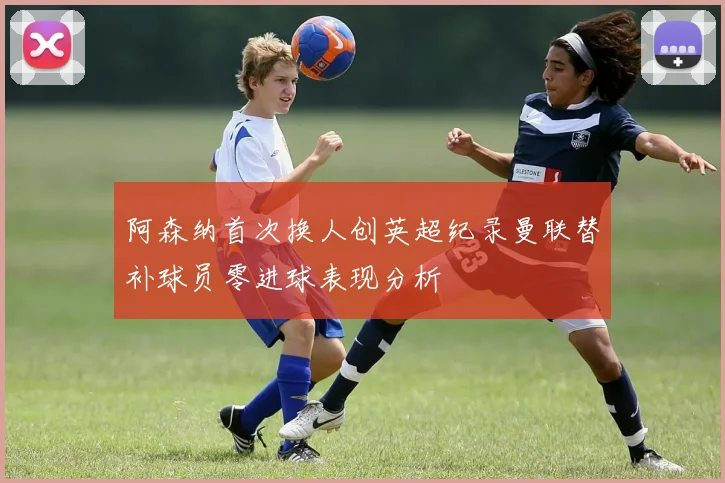 阿森纳首次换人创英超纪录曼联替补球员零进球表现分析