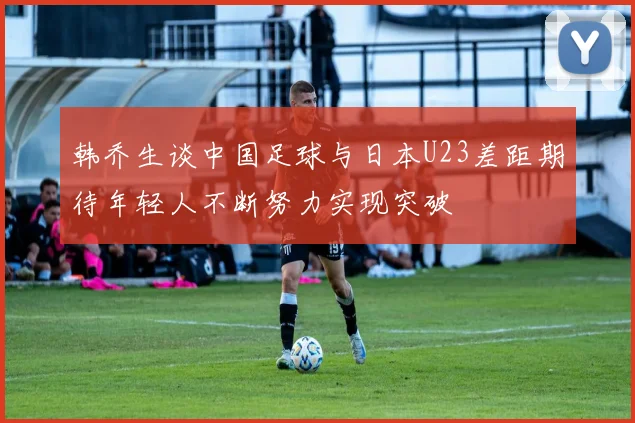 韩乔生谈中国足球与日本U23差距期待年轻人不断努力实现突破