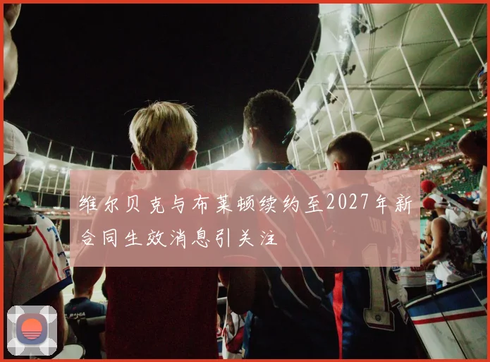 维尔贝克与布莱顿续约至2027年新合同生效消息引关注