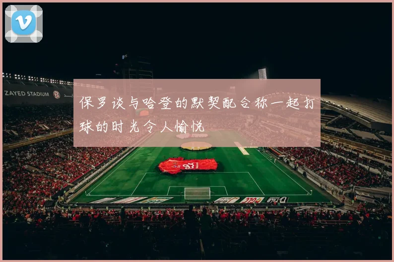 保罗谈与哈登的默契配合称一起打球的时光令人愉悦