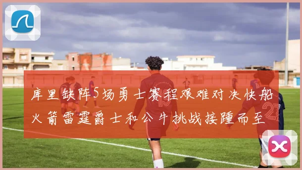 库里缺阵5场勇士赛程艰难对决快船火箭雷霆爵士和公牛挑战接踵而至