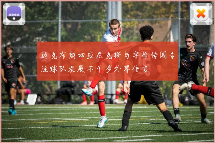 迈克布朗回应尼克斯与字母传闻专注球队发展不干涉外界传言