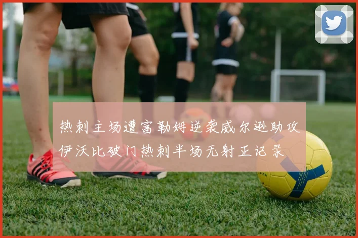 热刺主场遭富勒姆逆袭威尔逊助攻伊沃比破门热刺半场无射正记录