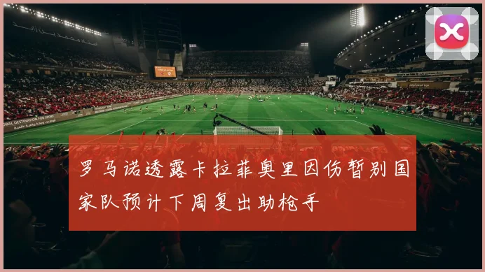 罗马诺透露卡拉菲奥里因伤暂别国家队预计下周复出助枪手