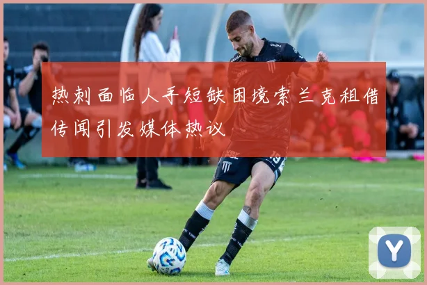 热刺面临人手短缺困境索兰克租借传闻引发媒体热议