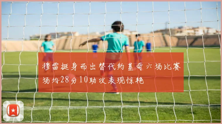 穆雷挺身而出替代约基奇六场比赛场均28分10助攻表现惊艳
