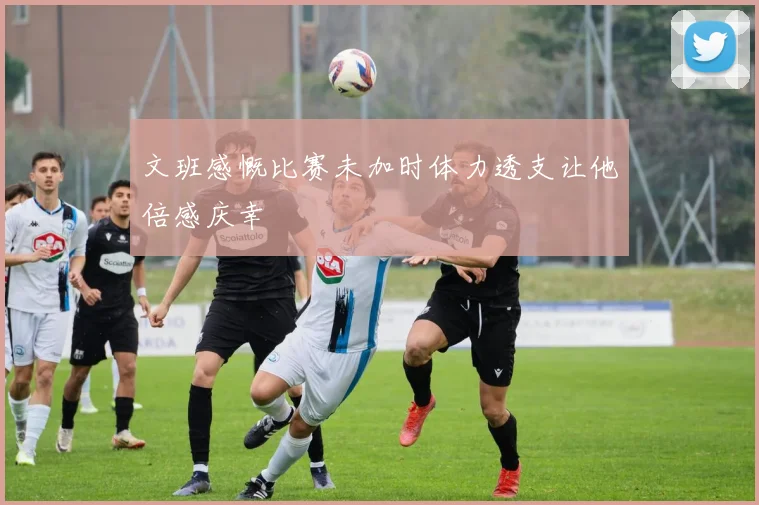 文班感慨比赛未加时体力透支让他倍感庆幸