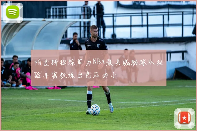 帕金斯称绿军为NBA最具威胁球队经验丰富教练出色压力小