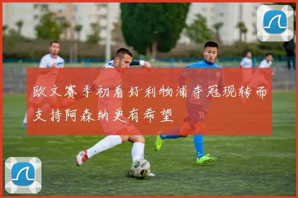 欧文赛季初看好利物浦夺冠现转而支持阿森纳更有希望