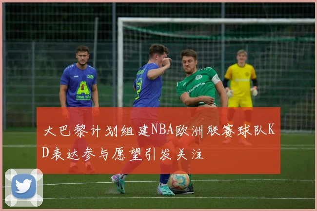 大巴黎计划组建NBA欧洲联赛球队KD表达参与愿望引发关注
