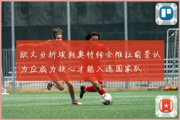 欧文分析埃利奥特转会维拉前景认为应成为核心才能入选国家队