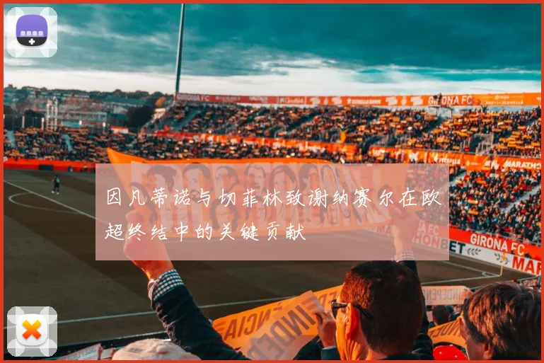 因凡蒂诺与切菲林致谢纳赛尔在欧超终结中的关键贡献