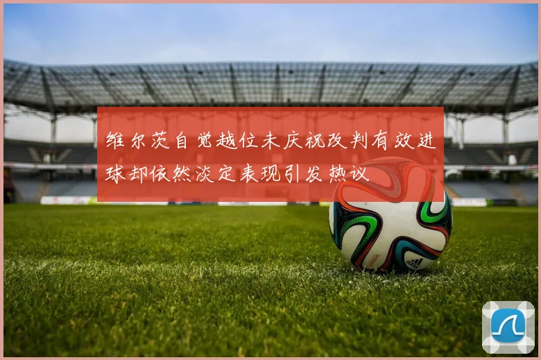 维尔茨自觉越位未庆祝改判有效进球却依然淡定表现引发热议