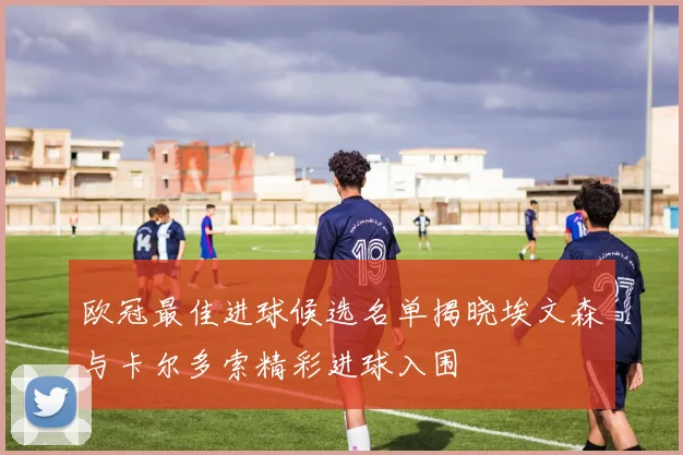 欧冠最佳进球候选名单揭晓埃文森与卡尔多索精彩进球入围