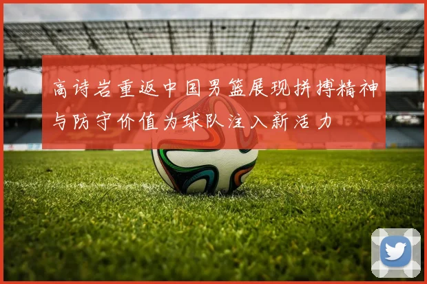 高诗岩重返中国男篮展现拼搏精神与防守价值为球队注入新活力