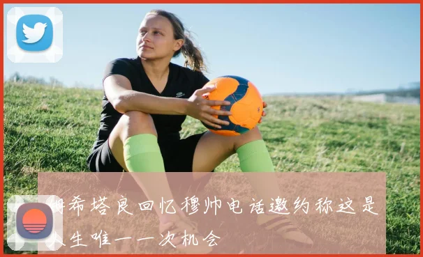 姆希塔良回忆穆帅电话邀约称这是人生唯一一次机会