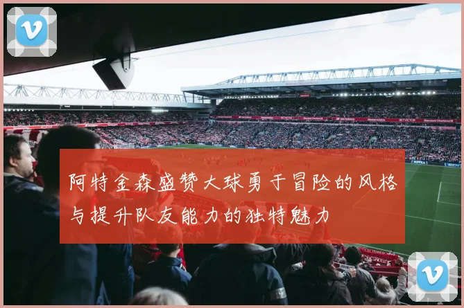 阿特金森盛赞大球勇于冒险的风格与提升队友能力的独特魅力