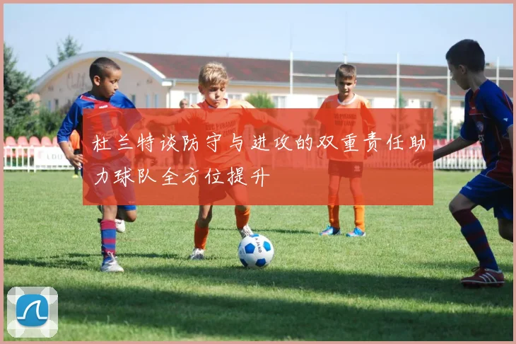 杜兰特谈防守与进攻的双重责任助力球队全方位提升