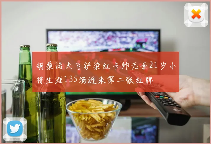 胡桑诺夫飞铲染红卡帅无奈21岁小将生涯135场迎来第二张红牌