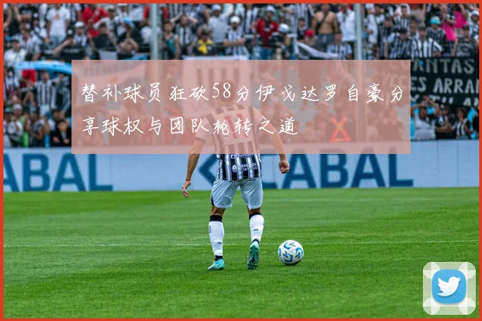 替补球员狂砍58分伊戈达罗自豪分享球权与团队轮转之道