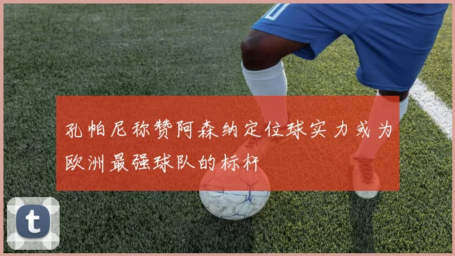 孔帕尼称赞阿森纳定位球实力或为欧洲最强球队的标杆
