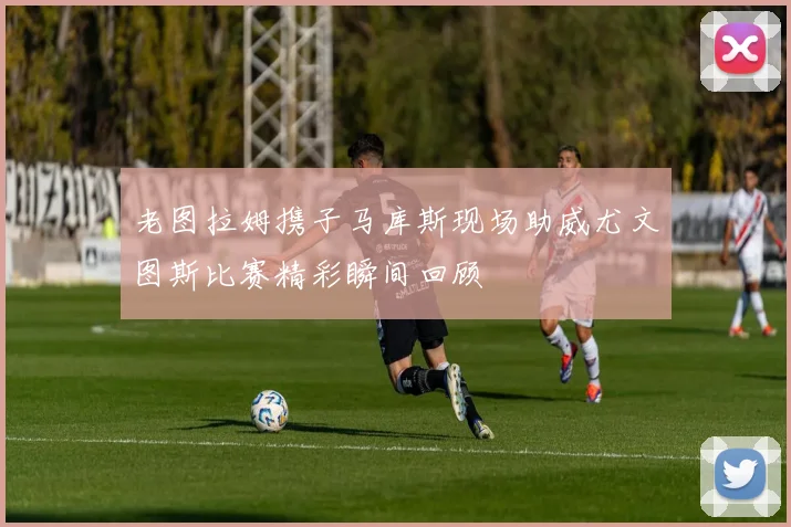 老图拉姆携子马库斯现场助威尤文图斯比赛精彩瞬间回顾