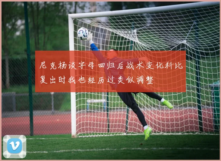 尼克杨谈字母回归后战术变化科比复出时我也经历过类似调整
