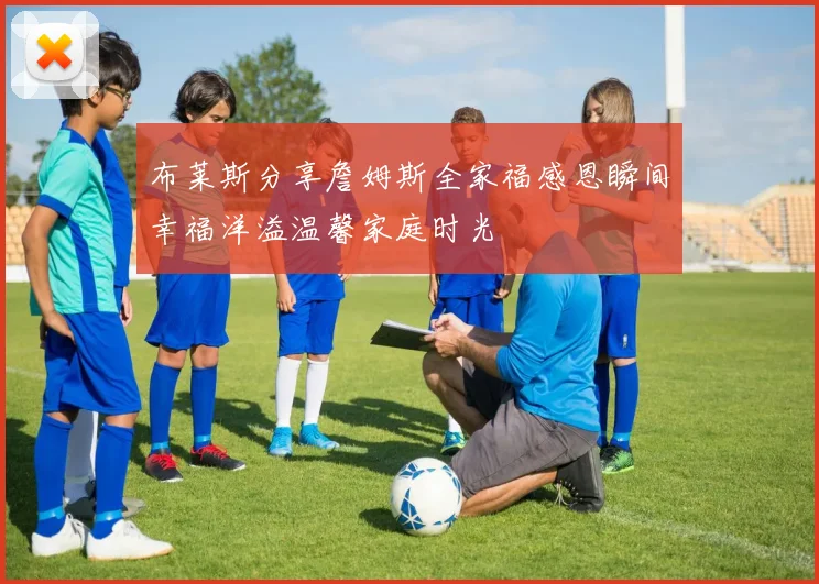 布莱斯分享詹姆斯全家福感恩瞬间幸福洋溢温馨家庭时光