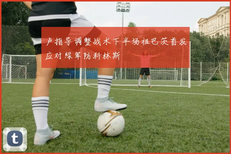卢指导调整战术下半场祖巴茨首发应对绿军防科林斯