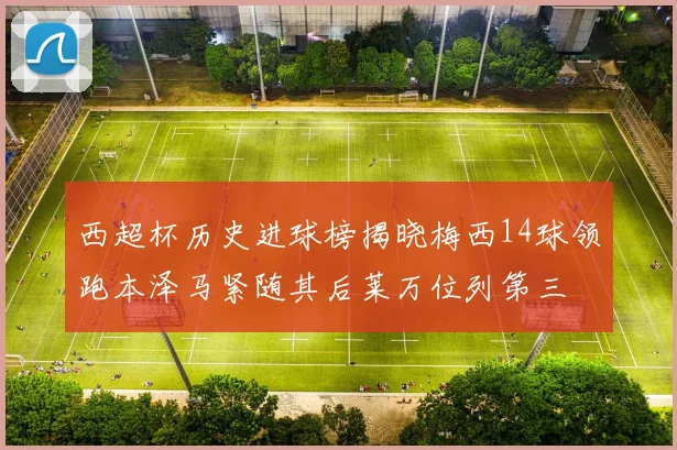 西超杯历史进球榜揭晓梅西14球领跑本泽马紧随其后莱万位列第三