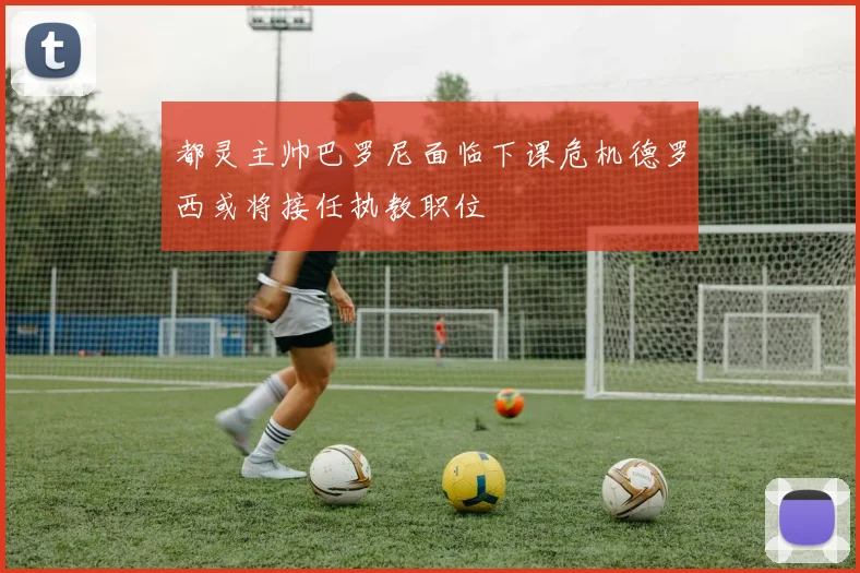 都灵主帅巴罗尼面临下课危机德罗西或将接任执教职位
