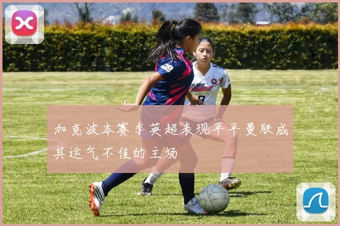 加克波本赛季英超表现平平曼联成其运气不佳的主场