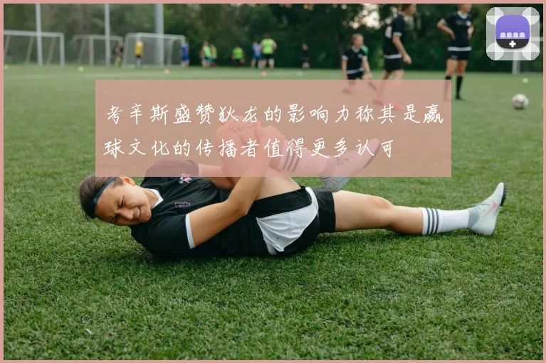考辛斯盛赞狄龙的影响力称其是赢球文化的传播者值得更多认可