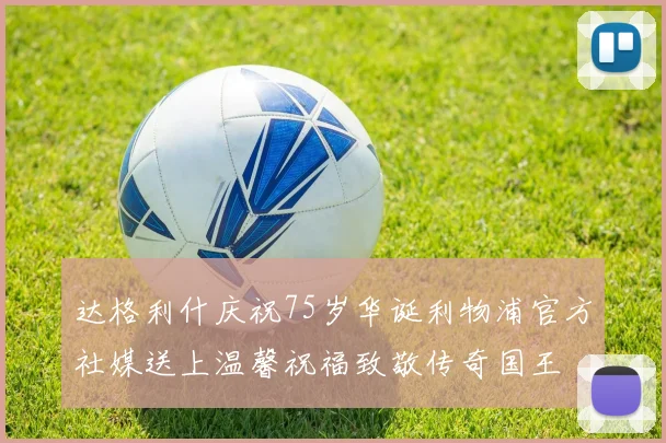 达格利什庆祝75岁华诞利物浦官方社媒送上温馨祝福致敬传奇国王