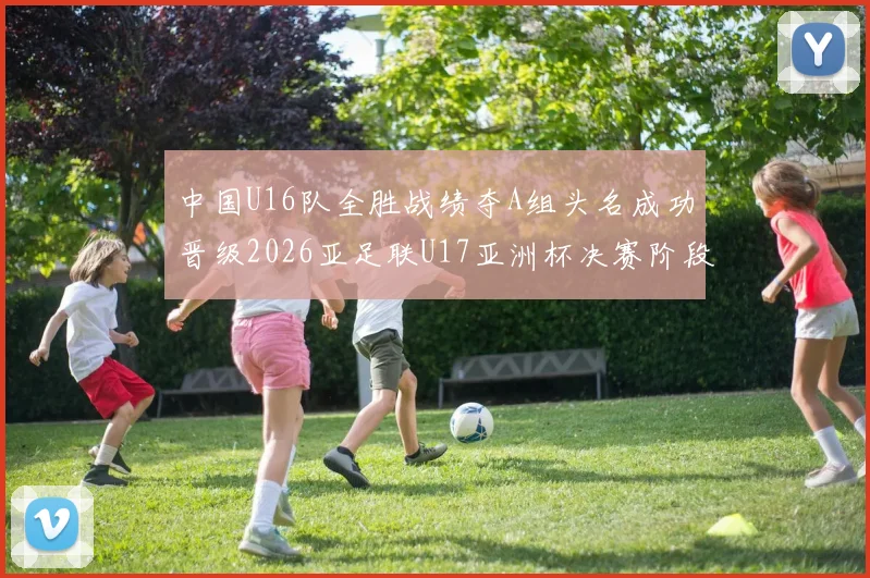 中国U16队全胜战绩夺A组头名成功晋级2026亚足联U17亚洲杯决赛阶段