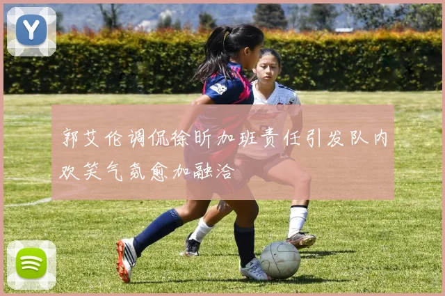 郭艾伦调侃徐昕加班责任引发队内欢笑气氛愈加融洽