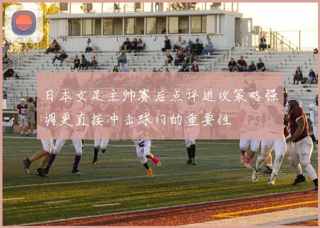 日本女足主帅赛后点评进攻策略强调更直接冲击球门的重要性