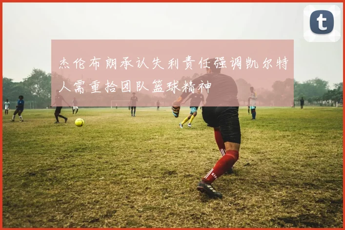 杰伦布朗承认失利责任强调凯尔特人需重拾团队篮球精神
