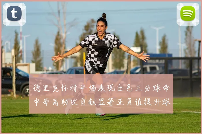 德里克怀特半场表现出色三分球命中率高助攻贡献显著正负值提升球队表现